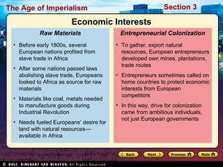 The Age of Imperialism Section 3
• To gather, export natural
resources, European entrepreneurs
developed own mines, plantations,
trade routes
• Entrepreneurs sometimes called on
home countries to protect economic
interests from European
competitors
• In this way, drive for colonization
came from ambitious individuals,
not just European governments
Entrepreneurial Colonization
• Before early 1800s, several
European nations profited from
slave trade in Africa
• After some nations passed laws
abolishing slave trade, Europeans
looked to Africa as source for raw
materials
• Materials like coal, metals needed
to manufacture goods during
Industrial Revolution
• Needs fueled Europeans’ desire for
land with natural resources—
available in Africa
Raw Materials
Economic Interests
 