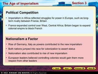 The Age of Imperialism Section 3
Nationalism a Factor
• Rise of Germany, Italy as powers contributed to the new imperialism
• Both nations jumped into race for colonization to assert status
• Nationalism also contributed to rise of new imperialism
• European leaders believed controlling colonies would gain them more
respect from other leaders
Political Competition
• Imperialism in Africa reflected struggles for power in Europe, such as long-
term rivalry between France, Britain
• France expanded control over West, Central Africa; Britain began to expand
colonial empire to block French
 