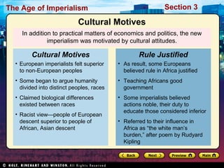 The Age of Imperialism Section 3
In addition to practical matters of economics and politics, the new
imperialism was motivated by cultural attitudes.
• European imperialists felt superior
to non-European peoples
• Some began to argue humanity
divided into distinct peoples, races
• Claimed biological differences
existed between races
• Racist view—people of European
descent superior to people of
African, Asian descent
Cultural Motives
• As result, some Europeans
believed rule in Africa justified
• Teaching Africans good
government
• Some imperialists believed
actions noble, their duty to
educate those considered inferior
• Referred to their influence in
Africa as “the white man’s
burden,” after poem by Rudyard
Kipling
Rule Justified
Cultural Motives
 
