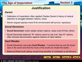 The Age of Imperialism Section 3
Darwin
• Defenders of imperialism often applied Charles Darwin’s theory of natural
selection to struggle between nations, races
• Darwin argued species more fit for environment will survive, reproduce
Cecil Rhodes
• Social Darwinism advocate Cecil Rhodes, “I contend that we are the finest
race in the world and that the more of the world we inhabit the better…”
• Believed British-built railway would bring benefits of civilization to all Africans
Social Darwinism
• Social Darwinism notion stated certain nations, races more fit than others
• Social Darwinists believed “fit” nations came to rule over “less fit” nations,
often showed discrimination against citizens of ruled nations
Justification
 