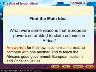 The Age of Imperialism Section 3
Find the Main Idea
What were some reasons that European
powers scrambled to claim colonies in
Africa?
Answer(s): for their own economic interests; to
compete with one another, and to teach the
Africans good government, European customs,
and Christian values
 