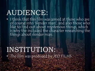 AUDIENCE: 
• I think that this film was aimed at those who are 
of course into 'slender man', and also those who 
like to find out about mysterious things, which 
is why the included the character researching the 
things about slender man. 
INSTITUTION: 
• The film was produced by JEO FILMS 
 