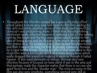 LANGUAGE 
• Throughout the film the camera has a grainy/blotchy effect 
which added a more grey and dark tone to the film, adding to 
the cold and misty weather. some of the shots used were ECU, 
close up's and establishing shots. I think that the establishing 
shots were really effective because it captured a lot of the setting 
such as the forest and the big open spaces which added to the 
idea of being alone and by showing how much space is around 
him makes us as the audience think that he had nowhere to run 
and that it would be hard for him to escape, especially because 
he is next to the forest. The sound effects that were used in this 
short film were a lot louder and had a more dreary tone which 
really dragged the sound on making it seem as though it lasted 
forever. It also used elements of silence, this was also very 
effective because it focused on how silent it was in the area and 
that perhaps made the character realise that there is no one else 
apart from him and the 'slender man'. The mise en scene in the 
film was also very simplistic, everything seemed very still as 
 