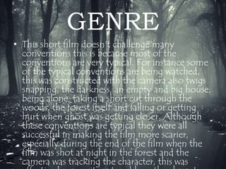 GENRE 
• This short film doesn't challenge many 
conventions this is because most of the 
conventions are very typical. For instance some 
of the typical conventions are being watched, 
this was constructed with the camera also twigs 
snapping, the darkness, an empty and big house, 
being alone, taking a short cut through the 
woods, the forest itself and falling or getting 
hurt when ghost was getting closer. Although 
these conventions are typical they were all 
successful in making the film more scarier, 
especially during the end of the film when the 
film was shot at night in the forest and the 
camera was tracking the character, this was 
effective because it captured how the character 
