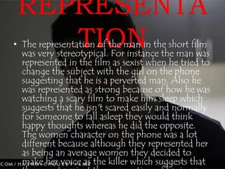 REPRESENTA 
TION • The representation of the man in the short film 
was very stereotypical. For instance the man was 
represented in the film as sexist when he tried to 
change the subject with the girl on the phone 
suggesting that he is a perverted man. Also he 
was represented as strong because of how he was 
watching a scary film to make him sleep which 
suggests that he isn't scared easily and normally 
for someone to fall asleep they would think 
happy thoughts whereas he did the opposite. 
The women character on the phone was a lot 
different because although they represented her 
as being an average women they decided to 
make her voice as the killer which suggests that 
they went against the convention of having a 
 