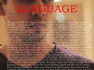 LANGUAGE 
• Throughout the film there were many effects used to enhance the horror in 
the films. For instance the use of shots such as the ECU, establishing shot, over 
the shoulder shot was used, The ECU was very effective because it allowed us to 
constantly see his reaction to what was happening, therefore we were able to 
really connect with how he is feeling in this tense moment. The camera was 
also good as it was handheld which made the shots and editing more jerky and 
disorientated which added to the delusion in the film. Also the use of the low 
lighting heightened the tense moment of when the character was in the dark 
and couldn't see where he was going or what was coming for him. Another 
thing that was effective was the use of focusing on the character and blurring 
the background. this is because it allowed to focus on his expression and what 
was there rather than what was happening in the background. The mise en 
scene in the short film was very simple. The character was dressed in normal, 
yet dark clothing which could imply that perhaps he has dark thoughts which is 
why he was watching a scary movie before bed. Also the as the bed sheets were 
white it could represent his innocence until the blood was splattered on it, 
which could of been used to clearly show the marks and stains in order for the 
audience to really see. I think the most effective factor was the use of music, 
this is because in scenes where you think it would be scary the music would 
suddenly fall into silence this made me feel as though something was going to 
 