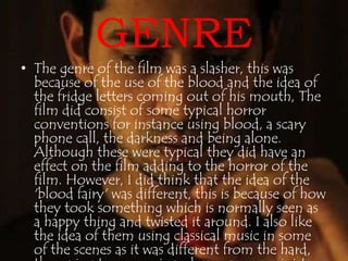 GENRE 
• The genre of the film was a slasher, this was 
because of the use of the blood and the idea of 
the fridge letters coming out of his mouth, The 
film did consist of some typical horror 
conventions for instance using blood, a scary 
phone call, the darkness and being alone. 
Although these were typical they did have an 
effect on the film adding to the horror of the 
film. However, I did think that the idea of the 
'blood fairy' was different, this is because of how 
they took something which is normally seen as 
a happy thing and twisted it around. I also like 
the idea of them using classical music in some 
of the scenes as it was different from the hard, 
thumping tense music and gave a more sinister 
 
