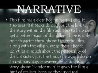 NARRATIVE 
• This film has a clear beginning and end. It 
also uses flashbacks throughout the link to 
the story within the film and also to help us 
get a better image of the killer. There is only 
one character throughout the entire film, 
along with the villain, we as the audience 
don't learn much about the personality of 
the character, just the things he would do on 
an ordinary day. However, by basing it on a 
story about 'slender man' it gives the film a 
hint of realism, because they used real 
 