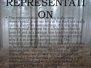 REPRESENTATI 
ON • The representation of the boy is also very 
stereotypical as we see him at the start not really 
caring about his surroundings, it is also very 
stereotypical because he is a boy who likes to 
keep fit and as a teenage boy keep his distance 
from other people, which could perhaps imply 
why it is in a very deserted setting. The 
representation of the villain is also very ordinary 
as he is shown not showing his face, going after 
younger kids, staying in the forest etc. these 
characteristics are all very typical for a villain, 
although I think the idea of him wearing a suit 
is very different and makes me as part of the 
audience want to find out why he is dressed like 
that and not like the other villains. 
 
