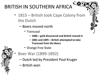 BRITISH IN SOUTHERN AFRICA
   • 1815 – British took Cape Colony from
     the Dutch
     – Boers moved north
        • Transvaal
           – 1886 – gold discovered and British moved in
           – 1881 and 1895 – British attempted to take
             Transvaal from the Boers
        • Orange Free State
   • Boer War (1899-1892)
     – Dutch led by President Paul Kruger
     – British won
 