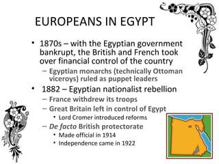 EUROPEANS IN EGYPT
• 1870s – with the Egyptian government
  bankrupt, the British and French took
  over financial control of the country
  – Egyptian monarchs (technically Ottoman
    viceroys) ruled as puppet leaders
• 1882 – Egyptian nationalist rebellion
  – France withdrew its troops
  – Great Britain left in control of Egypt
     • Lord Cromer introduced reforms
  – De facto British protectorate
     • Made official in 1914
     • Independence came in 1922
 
