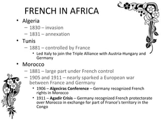 FRENCH IN AFRICA
• Algeria
   – 1830 – invasion
   – 1831 – annexation
• Tunis
   – 1881 – controlled by France
      • Led Italy to join the Triple Alliance with Austria-Hungary and
        Germany
• Morocco
   – 1881 – large part under French control
   – 1905 and 1911 – nearly sparked a European war
     between France and Germany
      • 1906 – Algeciras Conference – Germany recognized French
        rights in Morocco
      • 1911 – Agadir Crisis – Germany recognized French protectorate
        over Morocco in exchange for part of France’s territory in the
        Congo
 