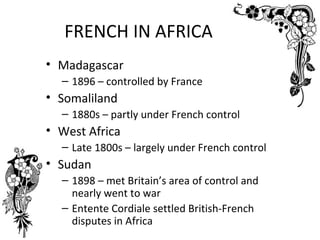 FRENCH IN AFRICA
• Madagascar
  – 1896 – controlled by France
• Somaliland
  – 1880s – partly under French control
• West Africa
  – Late 1800s – largely under French control
• Sudan
  – 1898 – met Britain’s area of control and
    nearly went to war
  – Entente Cordiale settled British-French
    disputes in Africa
 