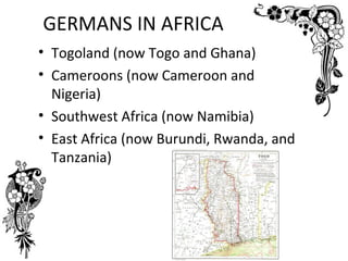 GERMANS IN AFRICA
• Togoland (now Togo and Ghana)
• Cameroons (now Cameroon and
  Nigeria)
• Southwest Africa (now Namibia)
• East Africa (now Burundi, Rwanda, and
  Tanzania)
 
