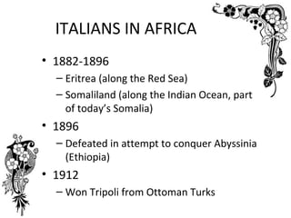 ITALIANS IN AFRICA
• 1882-1896
  – Eritrea (along the Red Sea)
  – Somaliland (along the Indian Ocean, part
    of today’s Somalia)
• 1896
  – Defeated in attempt to conquer Abyssinia
    (Ethiopia)
• 1912
  – Won Tripoli from Ottoman Turks
 