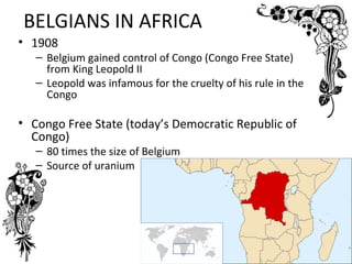 BELGIANS IN AFRICA
• 1908
   – Belgium gained control of Congo (Congo Free State)
     from King Leopold II
   – Leopold was infamous for the cruelty of his rule in the
     Congo

• Congo Free State (today’s Democratic Republic of
  Congo)
   – 80 times the size of Belgium
   – Source of uranium
 