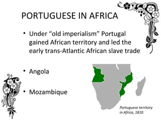 PORTUGUESE IN AFRICA
• Under “old imperialism” Portugal
  gained African territory and led the
  early trans-Atlantic African slave trade

• Angola

• Mozambique

                                  Portuguese territory
                                  in Africa, 1810
 