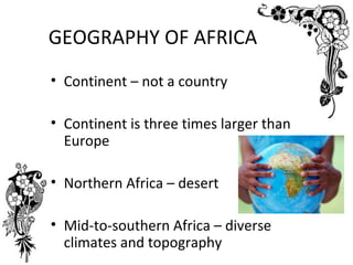 GEOGRAPHY OF AFRICA
• Continent – not a country

• Continent is three times larger than
  Europe

• Northern Africa – desert

• Mid-to-southern Africa – diverse
  climates and topography
 