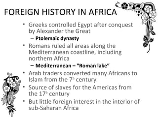 FOREIGN HISTORY IN AFRICA
    • Greeks controlled Egypt after conquest
      by Alexander the Great
       – Ptolemaic dynasty
    • Romans ruled all areas along the
      Mediterranean coastline, including
      northern Africa
       – Mediterranean – “Roman lake”
    • Arab traders converted many Africans to
      Islam from the 7th century
    • Source of slaves for the Americas from
      the 17th century
    • But little foreign interest in the interior of
      sub-Saharan Africa
 