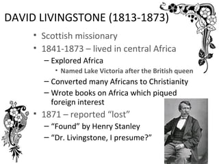 DAVID LIVINGSTONE (1813-1873)
     • Scottish missionary
     • 1841-1873 – lived in central Africa
       – Explored Africa
          • Named Lake Victoria after the British queen
       – Converted many Africans to Christianity
       – Wrote books on Africa which piqued
         foreign interest
     • 1871 – reported “lost”
       – “Found” by Henry Stanley
       – “Dr. Livingstone, I presume?”
 