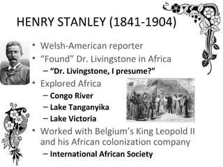 HENRY STANLEY (1841-1904)
  • Welsh-American reporter
  • “Found” Dr. Livingstone in Africa
    – “Dr. Livingstone, I presume?”
  • Explored Africa
    – Congo River
    – Lake Tanganyika
    – Lake Victoria
  • Worked with Belgium’s King Leopold II
    and his African colonization company
    – International African Society
 