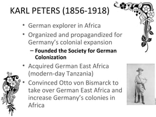KARL PETERS (1856-1918)
  • German explorer in Africa
  • Organized and propagandized for
    Germany’s colonial expansion
    – Founded the Society for German
      Colonization
  • Acquired German East Africa
    (modern-day Tanzania)
  • Convinced Otto von Bismarck to
    take over German East Africa and
    increase Germany’s colonies in
    Africa
 