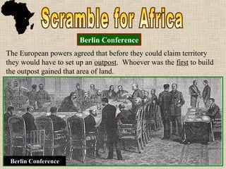 The European powers agreed that before they could claim
territory they would have to set up an outpost. Whoever was the
first to build the outpost gained that area of land.
The European powers agreed that before they could claim
territory they would have to set up an outpost. Whoever was the
first to build the outpost gained that area of land.
Berlin Conference
Berlin Conference
 