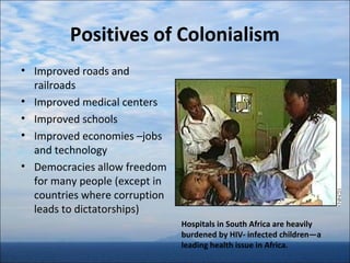 Positives of Colonialism
• Improved roads and
railroads
• Improved medical centers
• Improved schools
• Improved economies –jobs
and technology
• Democracies allow freedom
for many people (except in
countries where corruption
leads to dictatorships)
Hospitals in South Africa are heavily
burdened by HIV- infected children—a
leading health issue in Africa.

 