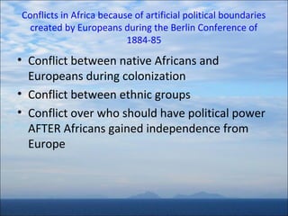 Conflicts in Africa because of artificial political boundaries
created by Europeans during the Berlin Conference of
1884-85

• Conflict between native Africans and
Europeans during colonization
• Conflict between ethnic groups
• Conflict over who should have political power
AFTER Africans gained independence from
Europe

 