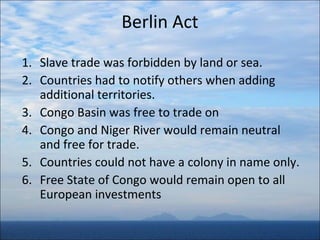 Berlin Act
1. Slave trade was forbidden by land or sea.
2. Countries had to notify others when adding
additional territories.
3. Congo Basin was free to trade on
4. Congo and Niger River would remain neutral
and free for trade.
5. Countries could not have a colony in name only.
6. Free State of Congo would remain open to all
European investments

 