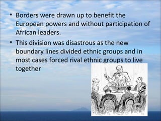 • Borders were drawn up to benefit the
European powers and without participation of
African leaders.
• This division was disastrous as the new
boundary lines divided ethnic groups and in
most cases forced rival ethnic groups to live
together

 