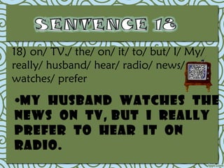 18) on/ TV,/ the/ on/ it/ to/ but/ I/ My/
really/ husband/ hear/ radio/ news/
watches/ prefer

•My husband watches the
news on TV, but I really
prefer to hear it on
radio.
 