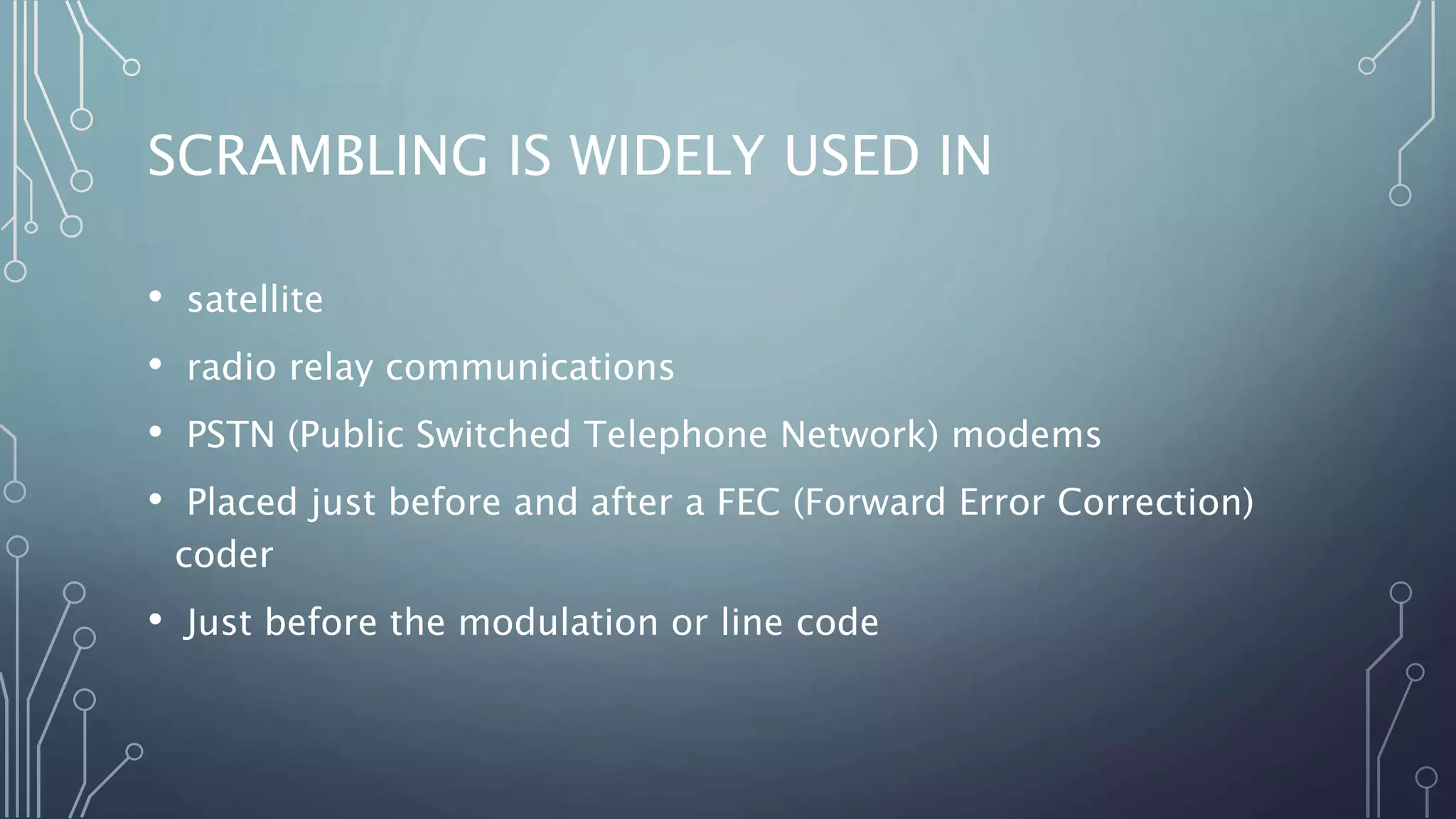 SCRAMBLING IS WIDELY USED IN
• satellite
• radio relay communications
• PSTN (Public Switched Telephone Network) modems
• Placed just before and after a FEC (Forward Error Correction)
coder
• Just before the modulation or line code
 
