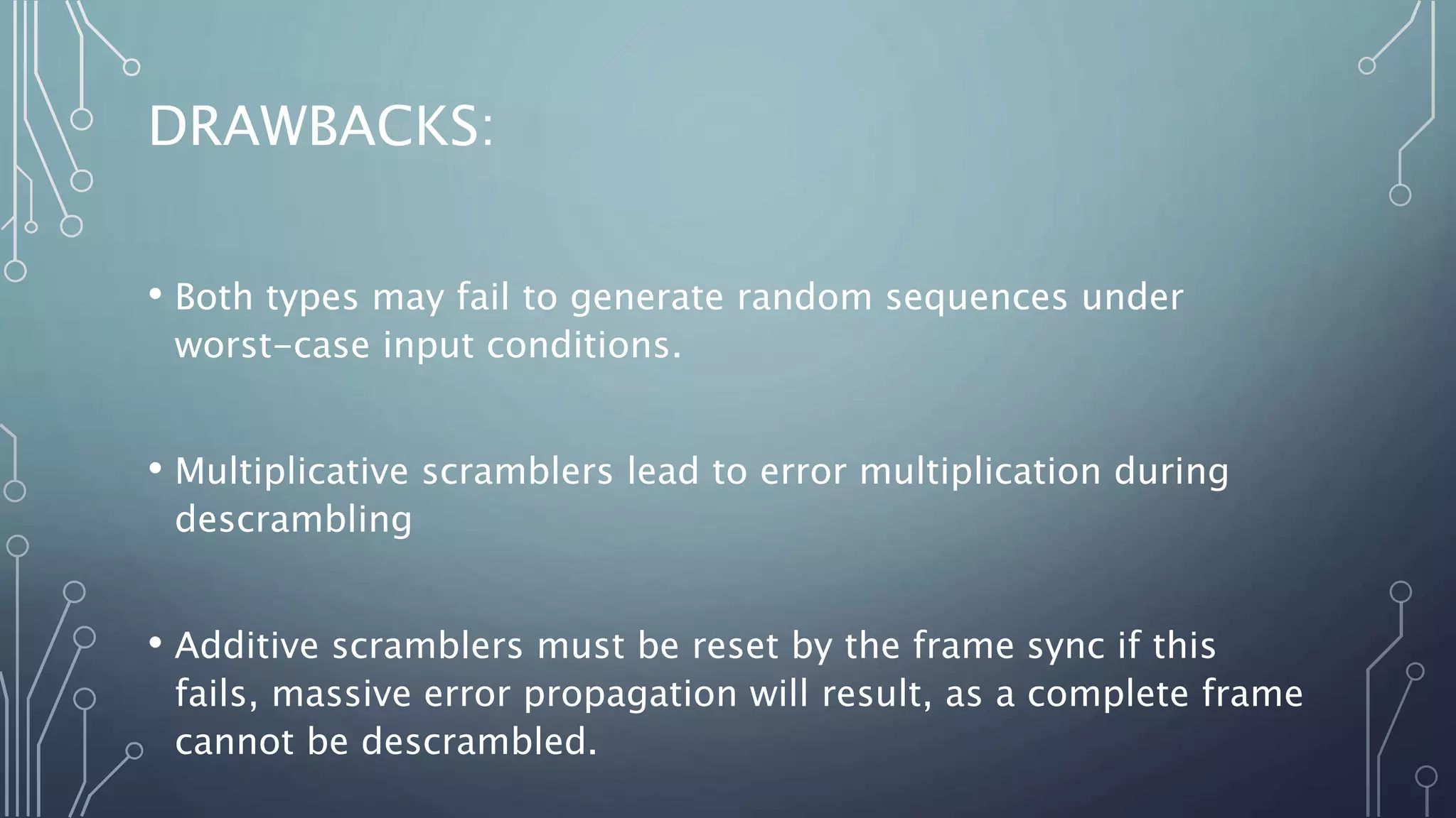 DRAWBACKS:
• Both types may fail to generate random sequences under
worst-case input conditions.
• Multiplicative scramblers lead to error multiplication during
descrambling
• Additive scramblers must be reset by the frame sync if this
fails, massive error propagation will result, as a complete frame
cannot be descrambled.
 