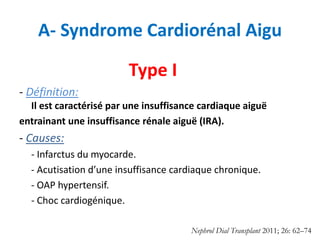 A- Syndrome Cardiorénal Aigu
Type I
- Définition:
Il est caractérisé par une insuffisance cardiaque aiguë
entrainant une insuffisance rénale aiguë (IRA).
- Causes:
- Infarctus du myocarde.
- Acutisation d’une insuffisance cardiaque chronique.
- OAP hypertensif.
- Choc cardiogénique.
Nephrol Dial Transplant 2011; 26: 62–74
 