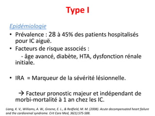 Type I
Epidémiologie
• Prévalence : 28 à 45% des patients hospitalisés
pour IC aiguë.
• Facteurs de risque associés :
- âge avancé, diabète, HTA, dysfonction rénale
initiale.
• IRA = Marqueur de la sévérité lésionnelle.
 Facteur pronostic majeur et indépendant de
morbi-mortalité à 1 an chez les IC.
Liang, K. V., Williams, A. W., Greene, E. L., & Redfield, M. M. (2008). Acute decompensated heart failure
and the cardiorenal syndrome. Crit Care Med, 36(1):S75-S88.
 