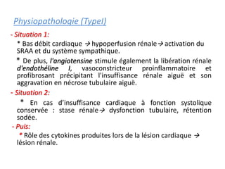 Physiopathologie (TypeI)
- Situation 1:
* Bas débit cardiaque  hypoperfusion rénale activation du
SRAA et du système sympathique.
* De plus, l'angiotensine stimule également la libération rénale
d'endothéline I, vasoconstricteur proinflammatoire et
profibrosant précipitant l'insuffisance rénale aiguë et son
aggravation en nécrose tubulaire aiguë.
- Situation 2:
* En cas d’insuffisance cardiaque à fonction systolique
conservée : stase rénale dysfonction tubulaire, rétention
sodée.
- Puis:
* Rôle des cytokines produites lors de la lésion cardiaque 
lésion rénale.
 