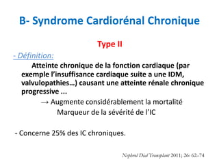 B- Syndrome Cardiorénal Chronique
Type II
- Définition:
Atteinte chronique de la fonction cardiaque (par
exemple l’insuffisance cardiaque suite a une IDM,
valvulopathies…) causant une atteinte rénale chronique
progressive ...
→ Augmente considérablement la mortalité
Marqueur de la sévérité de l’IC
- Concerne 25% des IC chroniques.
Nephrol Dial Transplant 2011; 26: 62–74
 