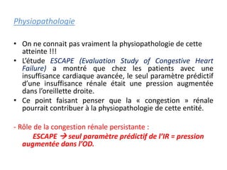 Physiopathologie
• On ne connait pas vraiment la physiopathologie de cette
atteinte !!!
• L’étude ESCAPE (Evaluation Study of Congestive Heart
Failure) a montré que chez les patients avec une
insuffisance cardiaque avancée, le seul paramètre prédictif
d’une insuffisance rénale était une pression augmentée
dans l’oreillette droite.
• Ce point faisant penser que la « congestion » rénale
pourrait contribuer à la physiopathologie de cette entité.
- Rôle de la congestion rénale persistante :
ESCAPE  seul paramètre prédictif de l’IR = pression
augmentée dans l’OD.
 