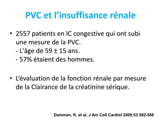 PVC et l’insuffisance rénale
• 2557 patients en IC congestive qui ont subi
une mesure de la PVC.
- L'âge de 59 ± 15 ans.
- 57% étaient des hommes.
• L’évaluation de la fonction rénale par mesure
de la Clairance de la créatinine sérique.
Damman, K. et al. J Am Coll Cardiol 2009;53:582-588
 