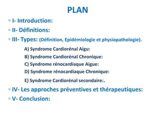PLAN
▫ I- Introduction:
▫ II- Définitions:
▫ III- Types: (Définition, Epidémiologie et physiopathologie).
A) Syndrome Cardiorénal Aigu:
B) Syndrome Cardiorénal Chronique:
C) Syndrome rénocardiaque Aigue:
D) Syndrome rénocardiaque Chronique:
E) Syndrome Cardiorénal secondaire:.
▫ IV- Les approches préventives et thérapeutiques:
▫ V- Conclusion:
 