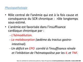 Physiopathologie
• Rôle central de l'anémie qui est à la fois cause et
conséquence du SCR chronique : rôle longtemps
sous-estimé.
• L'anémie est favorisée dans l'insuffisance
cardiaque chronique par :
- L'hémodilution.
- La malabsorption (œdème du tractus gastro-
intestinal).
- Un déficit en EPO corrélé à l'insuffisance rénale
et l'inhibition de l'hématopoïèse par les IL et TNF.
Bock JS, Gottlieb SS. Cardiorenal syndrome. News Perspectives.C Coirncsuelantisoun s2 0o1n0l ;i n12e1:2592-600.
 