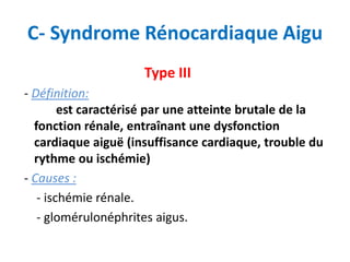 C- Syndrome Rénocardiaque Aigu
Type III
- Définition:
est caractérisé par une atteinte brutale de la
fonction rénale, entraînant une dysfonction
cardiaque aiguë (insuffisance cardiaque, trouble du
rythme ou ischémie)
- Causes :
- ischémie rénale.
- glomérulonéphrites aigus.
 