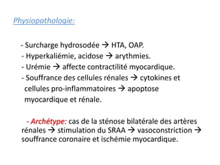 Physiopathologie:
- Surcharge hydrosodée  HTA, OAP.
- Hyperkaliémie, acidose  arythmies.
- Urémie  affecte contractilité myocardique.
- Souffrance des cellules rénales  cytokines et
cellules pro-inflammatoires  apoptose
myocardique et rénale.
- Archétype: cas de la sténose bilatérale des artères
rénales  stimulation du SRAA  vasoconstriction 
souffrance coronaire et ischémie myocardique.
 
