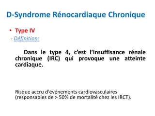 D-Syndrome Rénocardiaque Chronique
• Type IV
- Définition:
Dans le type 4, c’est l’insuffisance rénale
chronique (IRC) qui provoque une atteinte
cardiaque.
Risque accru d'événements cardiovasculaires
(responsables de > 50% de mortalité chez les IRCT).
 