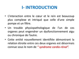 I- INTRODUCTION
• L’interaction entre le cœur et le rein est beaucoup
plus complexe et intriqué que celle d'une simple
pompe et un filtre.
• Un trouble physiopathologique de l'un de ces
organes peut engendrer un dysfonctionnement aigu
ou chronique de l’autre.
• Cette entité nouvellement identifiée démontrant la
relation étroite entre ces deux organes est désormais
connue sous le nom de “ syndrome cardio-rénal”.
 