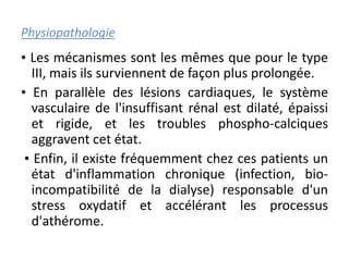 Physiopathologie
• Les mécanismes sont les mêmes que pour le type
III, mais ils surviennent de façon plus prolongée.
• En parallèle des lésions cardiaques, le système
vasculaire de l'insuffisant rénal est dilaté, épaissi
et rigide, et les troubles phospho-calciques
aggravent cet état.
• Enfin, il existe fréquemment chez ces patients un
état d'inflammation chronique (infection, bio-
incompatibilité de la dialyse) responsable d'un
stress oxydatif et accélérant les processus
d'athérome.
 