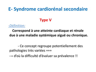 E- Syndrome cardiorénal secondaire
Type V
-Définition:
Correspond à une atteinte cardiaque et rénale
due à une maladie systémique aiguë ou chronique.
- Ce concept regroupe potentiellement des
pathologies très variées +++
→ d’où la difficulté d’évaluer sa prévalence !!
 