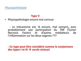 Physiopathologie
Type V
• Physiopathologie encore mal connue:
- Le mécanisme est, là encore, mal compris, avec
probablement une participation du TNF (Tumor
Necrosis Factor) et d’autres médiateurs de
l’inflammation sur les deux organes ???
- Ce type peut être considéré comme la conjoncture
des types I et III  cercle vicieux!
 