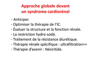 Approche globale devant
un syndrome cardiorénal
- Anticiper.
- Optimiser la thérapie de l’IC.
- Évaluer la structure et la fonction rénale.
- La restriction hydro-sodé.
- Traitement de la résistance diurétique.
- Thérapie rénale spécifique : ultrafiltration++
- Thérapie d’avenir : Nésiritide.
 